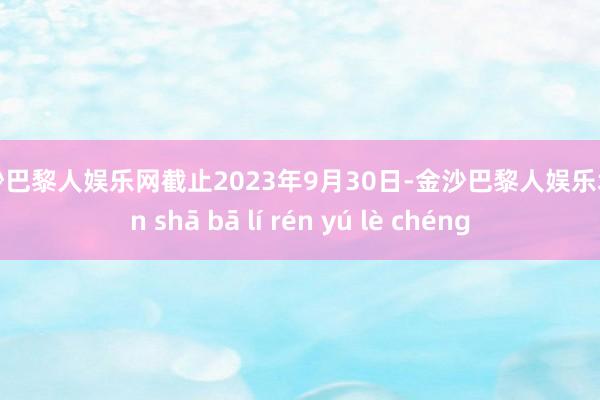 金沙巴黎人娱乐网截止2023年9月30日-金沙巴黎人娱乐城 jīn shā bā lí rén yú lè chéng