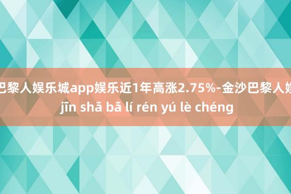 金沙巴黎人娱乐城app娱乐近1年高涨2.75%-金沙巴黎人娱乐城 jīn shā bā lí rén yú lè chéng