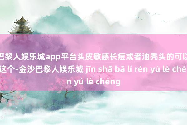 现金巴黎人娱乐城app平台头皮敏感长痘或者油秃头的可以安心用这个-金沙巴黎人娱乐城 jīn shā bā lí rén yú lè chéng