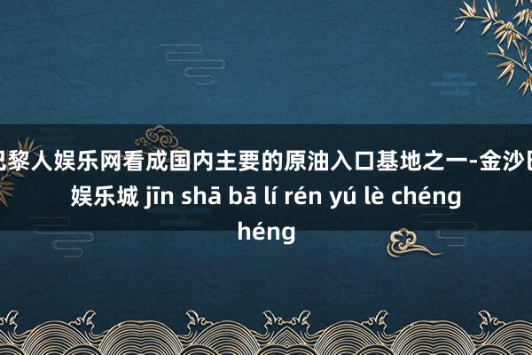 金沙巴黎人娱乐网看成国内主要的原油入口基地之一-金沙巴黎人娱乐城 jīn shā bā lí rén yú lè chéng