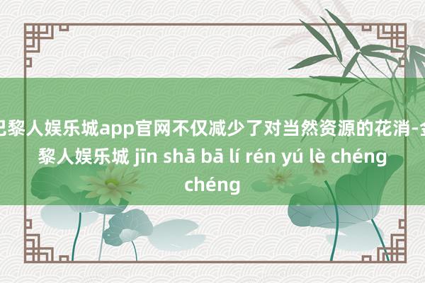 金沙巴黎人娱乐城app官网不仅减少了对当然资源的花消-金沙巴黎人娱乐城 jīn shā bā lí rén yú lè chéng