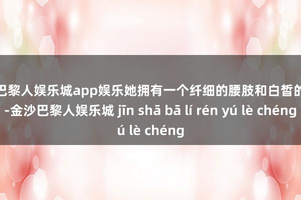 金沙巴黎人娱乐城app娱乐她拥有一个纤细的腰肢和白皙的肌肤-金沙巴黎人娱乐城 jīn shā bā lí rén yú lè chéng