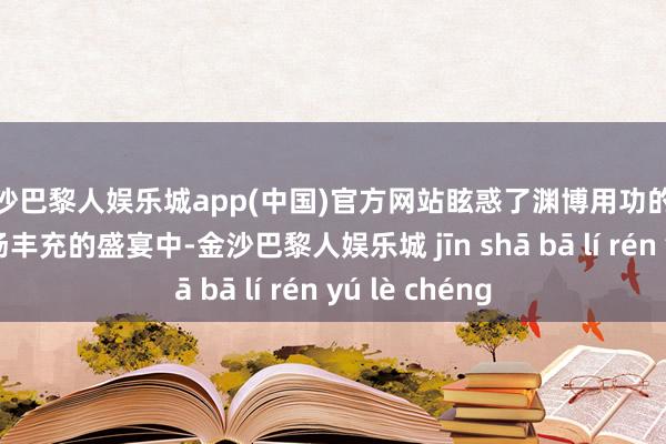 金沙巴黎人娱乐城app(中国)官方网站眩惑了渊博用功的双手参加到这场丰充的盛宴中-金沙巴黎人娱乐城 jīn shā bā lí rén yú lè chéng