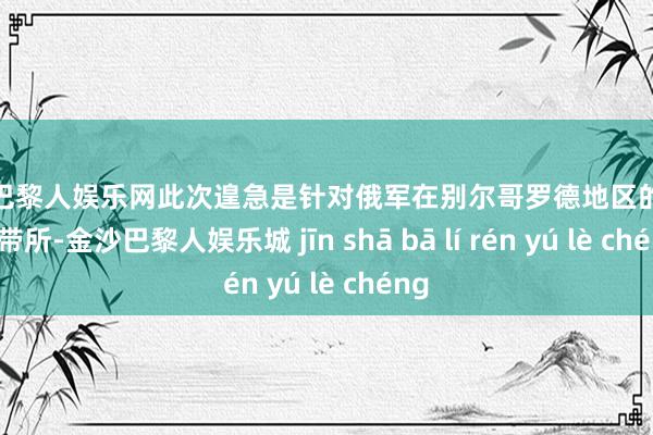 金沙巴黎人娱乐网此次遑急是针对俄军在别尔哥罗德地区的一个携带所-金沙巴黎人娱乐城 jīn shā bā lí rén yú lè chéng