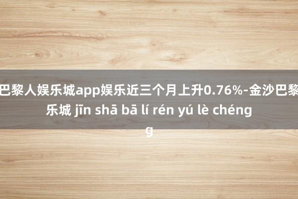 金沙巴黎人娱乐城app娱乐近三个月上升0.76%-金沙巴黎人娱乐城 jīn shā bā lí rén yú lè chéng