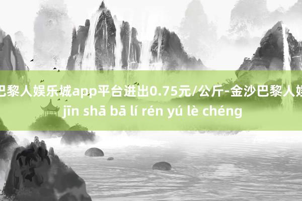 现金巴黎人娱乐城app平台进出0.75元/公斤-金沙巴黎人娱乐城 jīn shā bā lí rén yú lè chéng