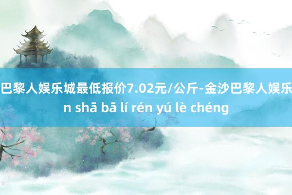 金沙巴黎人娱乐城最低报价7.02元/公斤-金沙巴黎人娱乐城 jīn shā bā lí rén yú lè chéng