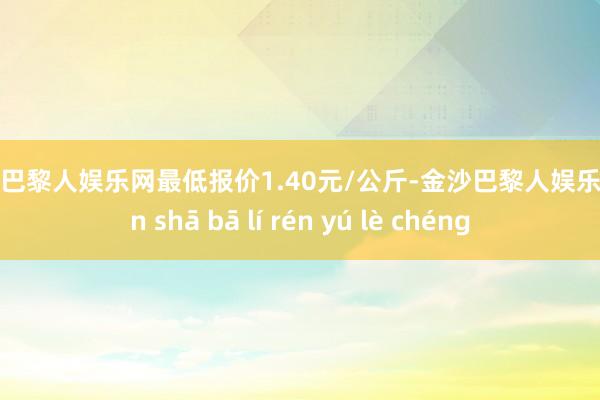 金沙巴黎人娱乐网最低报价1.40元/公斤-金沙巴黎人娱乐城 jīn shā bā lí rén yú lè chéng