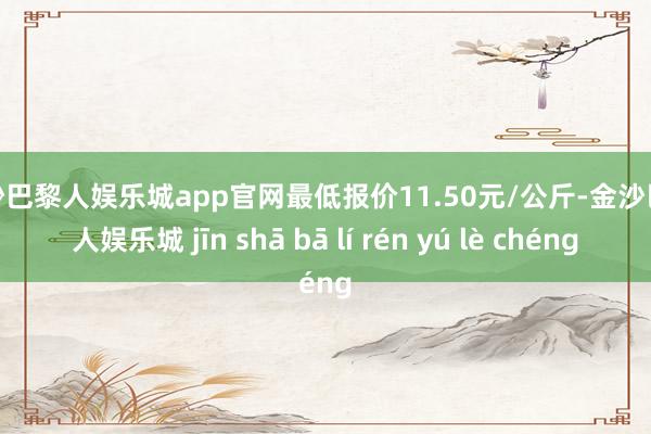 金沙巴黎人娱乐城app官网最低报价11.50元/公斤-金沙巴黎人娱乐城 jīn shā bā lí rén yú lè chéng