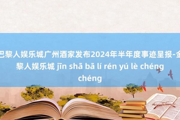 金沙巴黎人娱乐城广州酒家发布2024年半年度事迹呈报-金沙巴黎人娱乐城 jīn shā bā lí rén yú lè chéng