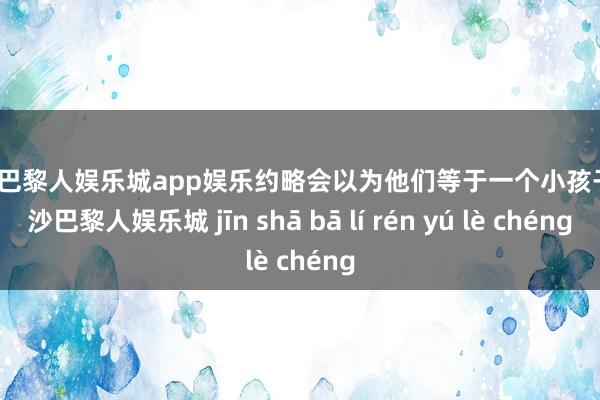 金沙巴黎人娱乐城app娱乐约略会以为他们等于一个小孩子-金沙巴黎人娱乐城 jīn shā bā lí rén yú lè chéng