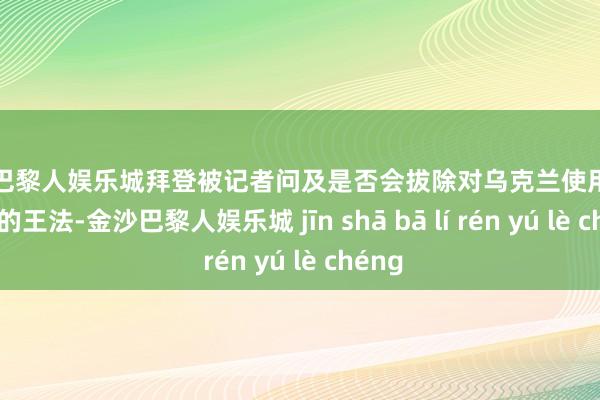 金沙巴黎人娱乐城拜登被记者问及是否会拔除对乌克兰使用汉典兵器的王法-金沙巴黎人娱乐城 jīn shā bā lí rén yú lè chéng