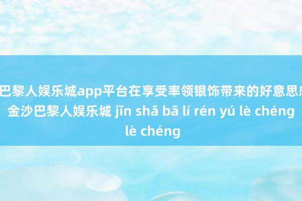 现金巴黎人娱乐城app平台在享受率领银饰带来的好意思感时-金沙巴黎人娱乐城 jīn shā bā lí rén yú lè chéng