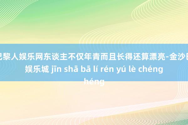 金沙巴黎人娱乐网东谈主不仅年青而且长得还算漂亮-金沙巴黎人娱乐城 jīn shā bā lí rén yú lè chéng