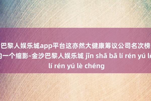 现金巴黎人娱乐城app平台这亦然大健康筹议公司名次榜上企业实力的一个缩影-金沙巴黎人娱乐城 jīn shā bā lí rén yú lè chéng