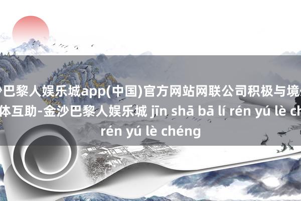 金沙巴黎人娱乐城app(中国)官方网站网联公司积极与境外市集主体互助-金沙巴黎人娱乐城 jīn shā bā lí rén yú lè chéng