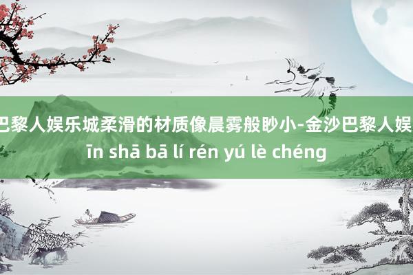 金沙巴黎人娱乐城柔滑的材质像晨雾般眇小-金沙巴黎人娱乐城 jīn shā bā lí rén yú lè chéng