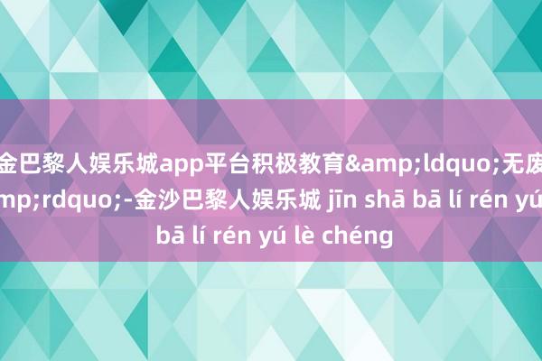 现金巴黎人娱乐城app平台积极教育&ldquo;无废城市细胞&rdquo;-金沙巴黎人娱乐城 jīn shā bā lí rén yú lè chéng