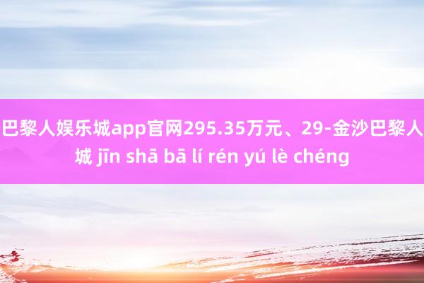 金沙巴黎人娱乐城app官网295.35万元、29-金沙巴黎人娱乐城 jīn shā bā lí rén yú lè chéng