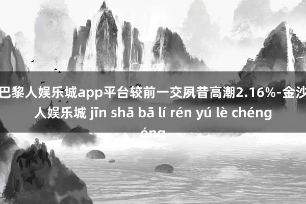 现金巴黎人娱乐城app平台较前一交夙昔高潮2.16%-金沙巴黎人娱乐城 jīn shā bā lí rén yú lè chéng