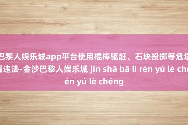 现金巴黎人娱乐城app平台使用棍棒驱赶、石块投掷等危境作为均属违法-金沙巴黎人娱乐城 jīn shā bā lí rén yú lè chéng