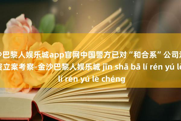 金沙巴黎人娱乐城app官网中国警方已对“和合系”公司涉嫌违纪集资立案考察-金沙巴黎人娱乐城 jīn shā bā lí rén yú lè chéng