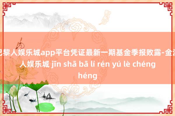 现金巴黎人娱乐城app平台凭证最新一期基金季报败露-金沙巴黎人娱乐城 jīn shā bā lí rén yú lè chéng