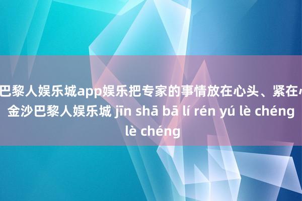 金沙巴黎人娱乐城app娱乐把专家的事情放在心头、紧在心头-金沙巴黎人娱乐城 jīn shā bā lí rén yú lè chéng