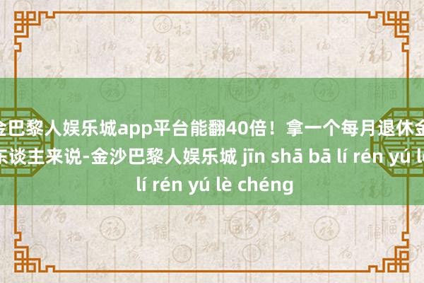 现金巴黎人娱乐城app平台能翻40倍！拿一个每月退休金5000块的东谈主来说-金沙巴黎人娱乐城 jīn shā bā lí rén yú lè chéng