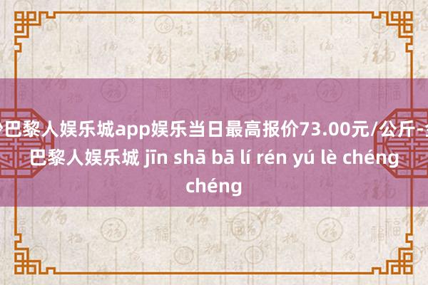 金沙巴黎人娱乐城app娱乐当日最高报价73.00元/公斤-金沙巴黎人娱乐城 jīn shā bā lí rén yú lè chéng