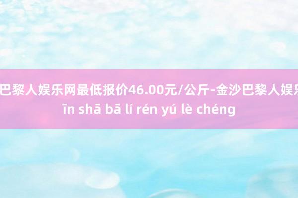 金沙巴黎人娱乐网最低报价46.00元/公斤-金沙巴黎人娱乐城 jīn shā bā lí rén yú lè chéng