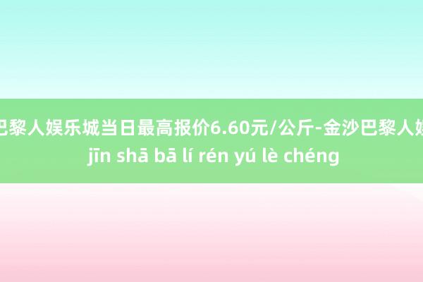 金沙巴黎人娱乐城当日最高报价6.60元/公斤-金沙巴黎人娱乐城 jīn shā bā lí rén yú lè chéng