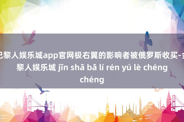 金沙巴黎人娱乐城app官网极右翼的影响者被俄罗斯收买-金沙巴黎人娱乐城 jīn shā bā lí rén yú lè chéng