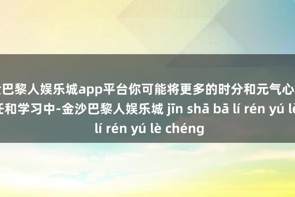 现金巴黎人娱乐城app平台你可能将更多的时分和元气心灵插足到