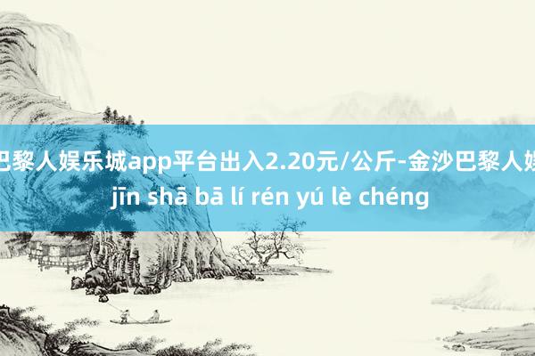 现金巴黎人娱乐城app平台出入2.20元/公斤-金沙巴黎人娱