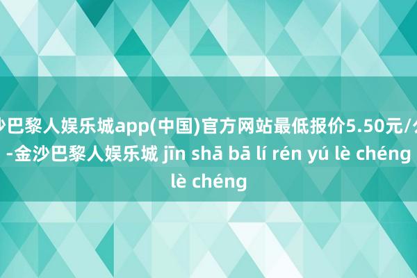 金沙巴黎人娱乐城app(中国)官方网站最低报价5.50元/公斤-金沙巴黎人娱乐城 jīn shā bā lí rén yú lè chéng